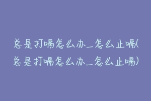 总是打嗝怎么办_怎么止嗝(总是打嗝怎么办_怎么止嗝)