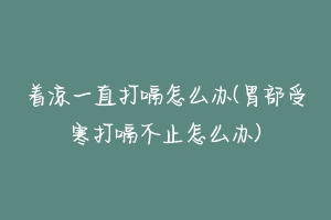 着凉一直打嗝怎么办(胃部受寒打嗝不止怎么办)