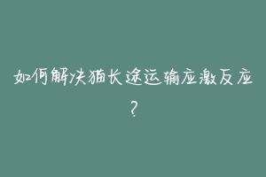 如何解决猫长途运输应激反应？