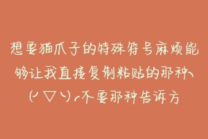 想要猫爪子的特殊符号麻烦能够让我直接复制粘贴的那种╮(╯▽╰)╭不要那种告诉方法让我自己找的╮(╯？