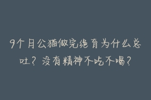 9个月公猫做完绝育为什么总吐？没有精神不吃不喝？