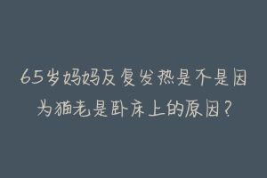 65岁妈妈反复发热是不是因为猫老是卧床上的原因？