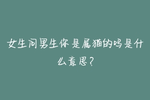 女生问男生你是属猫的吗是什么意思？