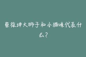 蔡徐坤大狮子和小猫咪代表什么？