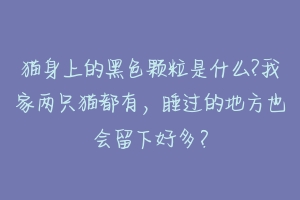 猫身上的黑色颗粒是什么?我家两只猫都有，睡过的地方也会留下好多？