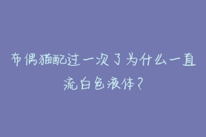 布偶猫配过一次了为什么一直流白色液体？