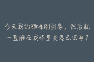 今天我的猫咪刚到家，然后就一直睡在我怀里是怎么回事？