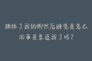 猫舔了我的脚然后睡觉是怎么回事是亲近我了吗？