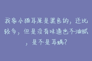 我家小猫耳屎是黑色的，还比较多，但是没有味道也不油腻，是不是耳螨？