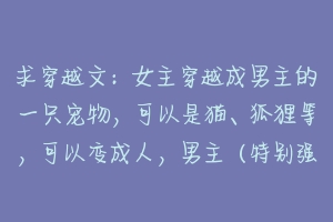 求穿越文：女主穿越成男主的一只宠物，可以是猫、狐狸等，可以变成人，男主（特别强）知道后特别宠爱她？