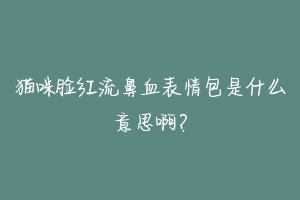 猫咪脸红流鼻血表情包是什么意思啊？