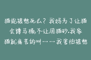 猫能被憋死么？我妈为了让猫会蹲马桶,不让用猫砂.我家猫就痛苦的叫……我害怕被憋死了,它每次不见猫砂就不尿？