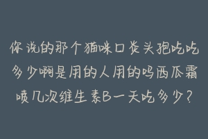 你说的那个猫咪口炎头孢吃吃多少啊是用的人用的吗西瓜霜喷几次维生素B一天吃多少？