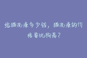 给猫洗澡多少钱，猫洗澡的价格要比狗高？