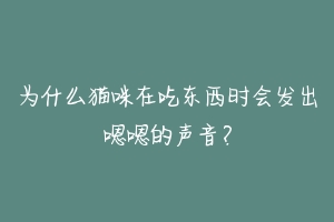 为什么猫咪在吃东西时会发出嗯嗯的声音？