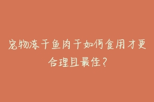 宠物冻干鱼肉干如何食用才更合理且最佳？