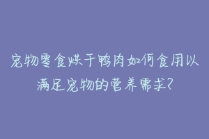 宠物零食烘干鸭肉如何食用以满足宠物的营养需求?