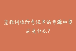 宠物训练师考证书的步骤和要求是什么？