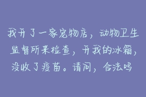 我开了一家宠物店，动物卫生监督所来检查，开我的冰箱，没收了疫苗。请问，合法吗 宠物店为什么不主动给疫苗本