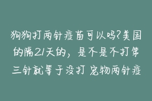 狗狗打两针疫苗可以吗?美国的隔21天的，是不是不打第三针就等于没打 宠物两针疫苗间隔多久