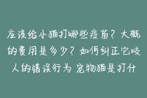 应该给小猫打哪些疫苗？大概的费用是多少？如何纠正它咬人的错误行为 宠物猫是打什么疫苗好的