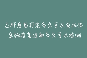 乙肝疫苗打完多久可以查抗体 宠物疫苗注射多久可以检测