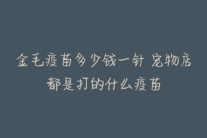 金毛疫苗多少钱一针 宠物店都是打的什么疫苗