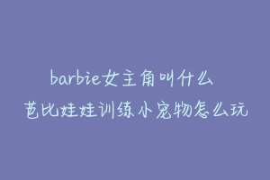 barbie女主角叫什么 芭比娃娃训练小宠物怎么玩