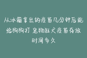 从冰箱拿出的疫苗几分钟后能给狗狗打 宠物狂犬疫苗存放时间多久